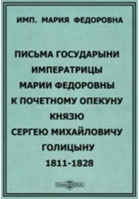 Письма Государыни Императрицы Марии Федоровны к Почетному опекуну князю Сергею Михайловичу Голицыну. 1811-1828