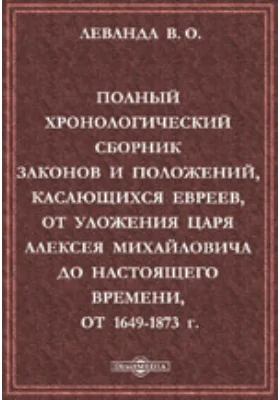 Полный хронологический сборник законов и положений, касающихся евреев, от Уложения царя Алексея Михайловича до настоящего времени, от 1649-1873 г.: Извлечение из Полных Собраний Законов Российской Империи