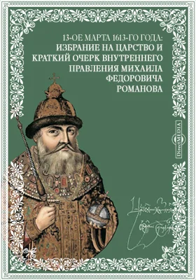 13-ое марта 1613-го года: Избрание на царство и краткий очерк внутреннего правления Михаила Федоровича Романова: публицистика