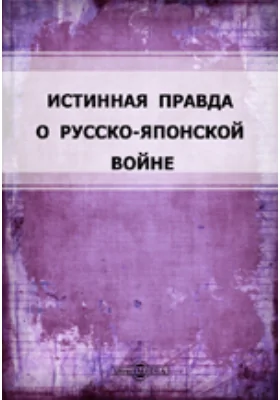 Истинная правда о Русско-Японской войне: Главнейшие эпизоды войны, заимствованные из правительственных сообщений и рассказов очевидцев