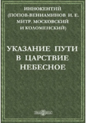 Указание пути в царствие небесное: Беседа из поучений новопросвещенным христианам, Ситхинского Михаило-Архангельского Собора Протоиерея Иоанна Вениаминова, что ныне Преосвященный Иннокентий, Архиепископ Камчатский, Курильский и Алеутский