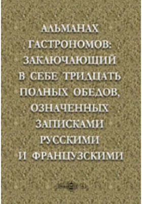 Альманах гастрономов: заключающий в себе тридцать полных обедов, означенных записками русскими и французскими.. и практическое руководство для кухни: практическое руководство