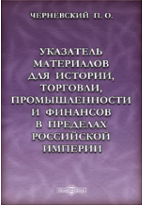 Указатель материалов для истории, торговли, промышленности и финансов в пределах Российской империи. От древнейших времен до конца XVIII столетия