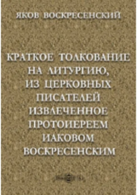 Краткое толкование на литургию, из церковных писателей извлеченное протоиереем Иаковом Воскресенским