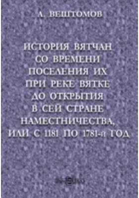 История вятчан со времени поселения их при реке Вятке до открытия в сей стране наместничества, или с 1181 по 1781-й год