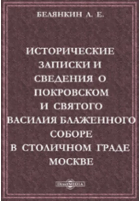 Исторические записки и сведения о Покровском и святого Василия Блаженного соборе в столичном граде Москве, основанные на верных фактах и почерпнутые из достоверных источников