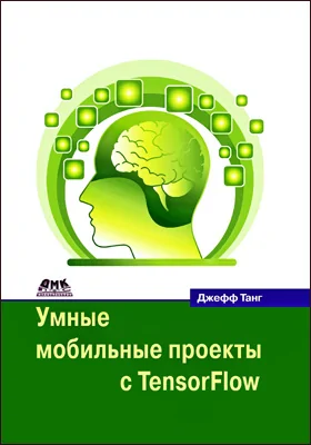 Умные мобильные проекты с Tensorflow: 10+ приложений искусственного интеллекта, построенных с помощью платформ TensorFlow Mobile и TensorFlow Lite для iOS, Android и Raspberry Pi: практическое пособие