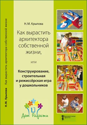 Как вырастить архитектора собственной жизни, или Конструирование, строительная и режиссёрская игра у дошкольников: практическое пособие