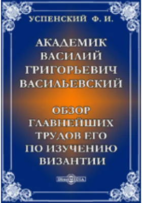 Академик Василий Григорьевич Васильевский. Обзор главнейших трудов его по изучению Византии