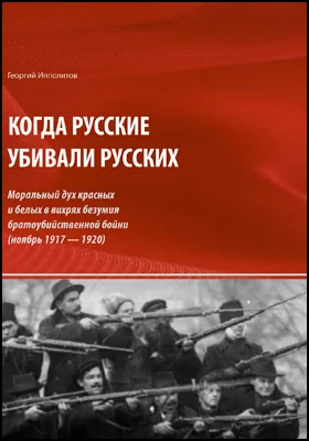 Когда русские убивали русских: моральный дух красных и белых в вихрях безумия братоубийственной бойни (ноябрь 1917 — 1920): научно-популярное издание