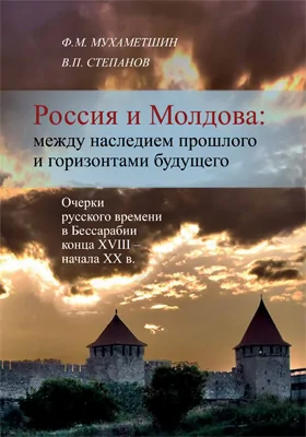 Россия и Молдова: между наследием прошлого и горизонтами будущего (Очерки русского времени в Бессарабии конца XVIII – начала XX в.): монография