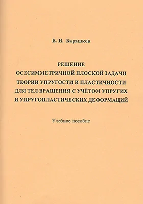 Решение осесимметричной плоской задачи теории упругости и пластичности для тел вращения с учётом упругих и упругопластических деформаций: учебное пособие