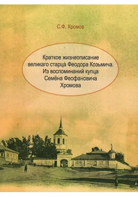 Краткое жизнеописание великаго старца Феодора Козьмича: из воспоминаний купца Семена Феофановича Хромова: документально-художественная литература