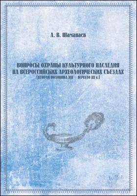 Вопросы охраны культурного наследия на всероссийских археологических съездах (вторая половина XIX – начало XX в.): монография