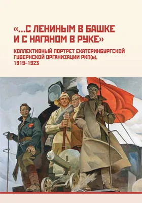 «…С Лениным в башке и с наганом в руке»: коллективный портрет Екатеринбургской губернской организации РКП(б), 1919– 1923: монография