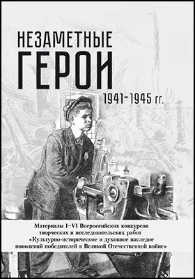 Незаметные герои 1941-1945 гг.: материалы I–VI Всероссийских конкурсов творческих и исследовательских работ: научно-популярное издание