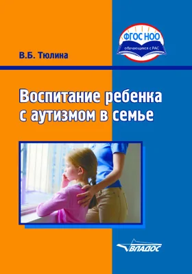 Воспитание ребенка с аутизмом в семье: пособие для родителей и педагогов общеобразовательных организаций, реализующих ФГОС НОО ОВЗ и АООП НОО обучающихся с РАС: практическое пособие