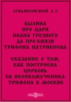 Былина про царя Ивана Грозного да про князя Трифона Патрикеева. Сказание о том, как построена церковь св. великомученика Трифона в Москве