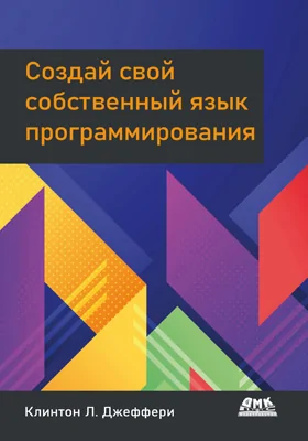 Создай свой собственный язык программирования: руководство программиста по разработке компиляторов, интерпретаторов и доменноориентированных языков для решения современных вычислительных задач: практическое руководство