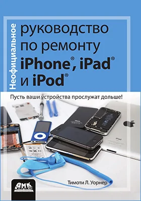 Неофициальное руководство по ремонту iPhone, iPad и iPod: пусть ваши устройства прослужат дольше!: практическое руководство