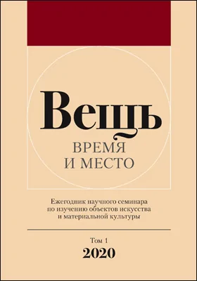 Вещь: время и место: ежегодник научного семинара по изучению объектов искусства и материальной культуры: сборник научных трудов. Том 1. 2020