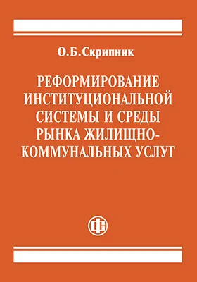 Реформирование институциональной системы и среды рынка жилищно-коммунальных услуг: монография