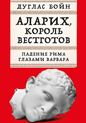 Аларих, король вестготов: падение Рима глазами варвара: научно-популярное издание