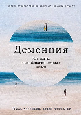 Деменция: как жить, если близкий человек болен: полное руководство по общению, помощи и уходу: практическое пособие