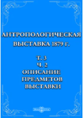 Антропологическая выставка 1879 г: духовно-просветительское издание. Том 3, Ч. 2. Описание предметов выставки