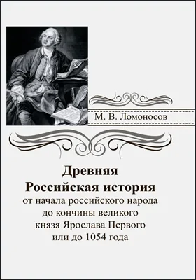 Древняя российская история от начала российского народа до кончины великого князя Ярослава Первого или до 1054 года, сочиненная Михайлом Ломоносовым, статским советником, профессором химии и членом Санкт-Петербургской императорской и Королевской шведской академий наук: монография