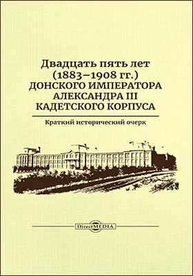 Двадцать пять лет (1883–1908 гг.) Донского императора Александра III кадетского корпуса: краткий исторический очерк: историко-документальная литература