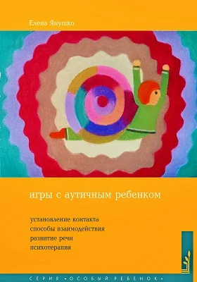 Игры с аутичным ребенком: установление контакта, способы взаимодействия, развитие речи, психотерапия: практическое пособие для психологов, педагогов и родителей