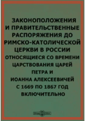 Законоположения и правительственные распоряжения до римско-католической церкви в России относящиеся со времени царствования царей Петра и Иоанна Алексеевичей с 1669 по 1867 год включительно