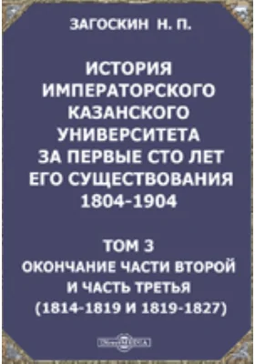 История императорского Казанского университета за первые сто лет его существования 1804-1904(1814-1819 и 1819-1827): научная литература. Том 3. Окончание части второй и часть третья