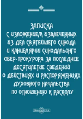 Записка с изложением извлеченных из дел святейшего Синода и канцелярии синодальонго обер-прокурора за последнее десятилетие сведений о действиях и распоряжениях духовного начальства по отношению к расколу.