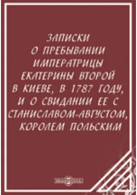 Записки о пребывании императрицы Екатерины Второй в Киеве, в 1787 году, и о свидании ее с Станиславом-Августом, королем Польским: документально-художественная литература