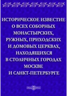 Историческое известие о всех соборных монастырских, ружных, приходских и домовых церквах, находящихся в столичных городах Москве и Санкт-Петербурге, с показанием времени построения их и того, когда бывают в них храмовые праздники