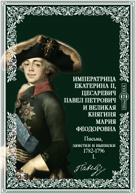 Императрица Екатерина II, цесаревич Павел Петрович и великая княгиня Мария Феодоровна. Письма, заметки и выписки. 1782-1796. I