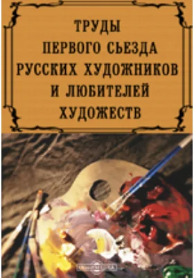 Труды первого съезда русских художников и любителей художеств, созванного по поводу дарования галереи П. и С. Третьяковых городу Москве