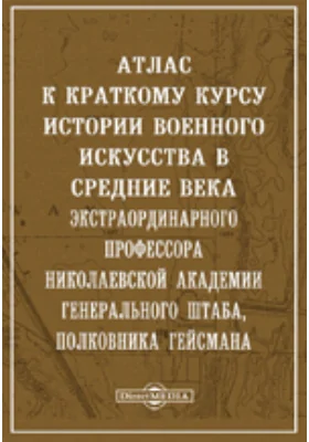 Атлас к краткому курсу истории военного искусства в средние века экстраординарного профессора Николаевской академии Генерального штаба, полковника Гейсмана