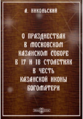 О празднествах в Московском Казанском соборе в 17 и 18 столетиях в честь Казанской иконы Богоматери и о крестных ходах в названный собор в это время