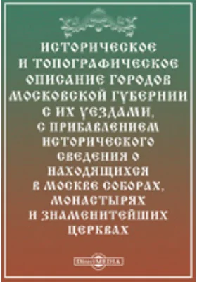 Историческое и топографическое описание городов Московской губернии с их уездами, с прибавлением исторического сведения о находящихся в Москве соборах, монастырях и знаменитейших церквах