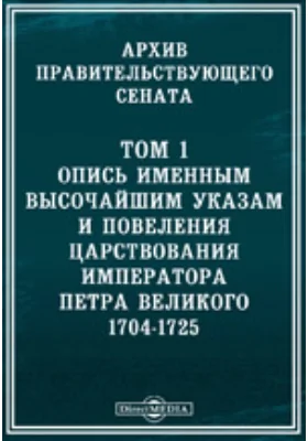 Архив Правительствующего Сената: научная литература. Том 1. Опись именным высочайшим указам и повеления царствования императора Петра Великого 1704-1725