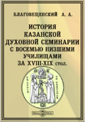 История Казанской духовной семинарии с восемью низшими училищами за XVIII-XIX столетия