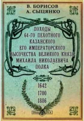 Походы 64-го пехотного Казанского Его Императорского Высочества великого князя Михаила Николаевича полка. 1642-1700-1886