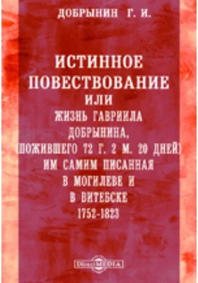 Истинное повествование или жизнь Гавриила Добрынина, пожившего 72 г. 2 м. 20 дней им самим писанная в Могилеве и в Витебске. 1752-1823: документально-художественная литература