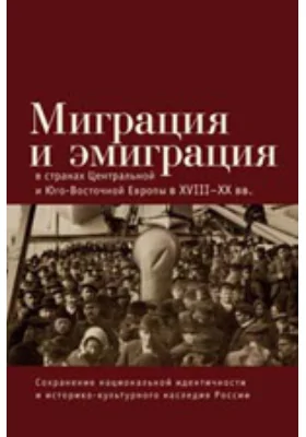 Миграция и эмиграция в странах Центральной и Юго-Восточной Европы в XVIII-XX вв.: Сохранение национальной идентичности и историко-культурного наследия: монография