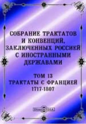 Собрание Трактатов и Конвенций, заключенных Россией с иностранными державами: историко-документальная литература. Том 13. Трактаты с Францией 1717-1807