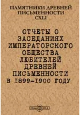 Памятники древней письменности и искусства. 141. Отчеты о заседаниях Императорского общества любителей древней письменности в 1899-1900 году