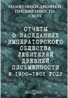 Памятники древней письменности и искусства. 146. Отчеты о заседаниях Императорского общества любителей древней письменности в 1900-1901 году